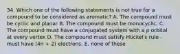 34. Which one of the following statements is not true for a compound to be considered as aromatic? A. The compound must be cyclic and planar B. The compound must be monocyclic. C. The compound must have a conjugated system with a p orbital at every vertex D. The compound must satisfy Hückel's rule -must have (4n + 2) electrons. E. none of these