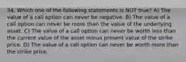 34. Which one of the following statements is NOT true? A) The value of a call option can never be negative. B) The value of a call option can never be more than the value of the underlying asset. C) The value of a call option can never be worth less than the current value of the asset minus present value of the strike price. D) The value of a call option can never be worth more than the strike price.