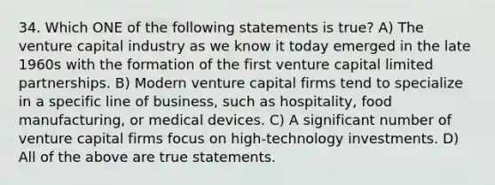 34. Which ONE of the following statements is true? A) The venture capital industry as we know it today emerged in the late 1960s with the formation of the first venture capital limited partnerships. B) Modern venture capital firms tend to specialize in a specific line of business, such as hospitality, food manufacturing, or medical devices. C) A significant number of venture capital firms focus on high-technology investments. D) All of the above are true statements.