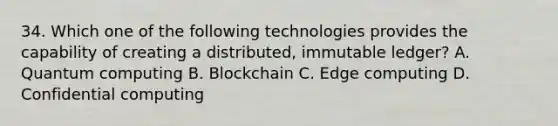 34. Which one of the following technologies provides the capability of creating a distributed, immutable ledger? A. Quantum computing B. Blockchain C. Edge computing D. Confidential computing