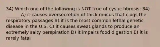 34) Which one of the following is NOT true of cystic fibrosis: 34) ______ A) it causes oversecretion of thick mucus that clogs the respiratory passages B) it is the most common lethal genetic disease in the U.S. C) it causes sweat glands to produce an extremely salty perspiration D) it impairs food digestion E) it is rarely fatal