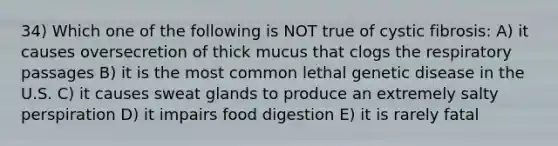 34) Which one of the following is NOT true of cystic fibrosis: A) it causes oversecretion of thick mucus that clogs the respiratory passages B) it is the most common lethal genetic disease in the U.S. C) it causes sweat glands to produce an extremely salty perspiration D) it impairs food digestion E) it is rarely fatal