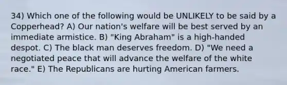 34) Which one of the following would be UNLIKELY to be said by a Copperhead? A) Our nation's welfare will be best served by an immediate armistice. B) "King Abraham" is a high-handed despot. C) The black man deserves freedom. D) "We need a negotiated peace that will advance the welfare of the white race." E) The Republicans are hurting American farmers.