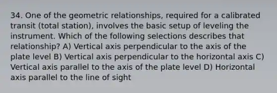 34. One of the geometric relationships, required for a calibrated transit (total station), involves the basic setup of leveling the instrument. Which of the following selections describes that relationship? A) Vertical axis perpendicular to the axis of the plate level B) Vertical axis perpendicular to the horizontal axis C) Vertical axis parallel to the axis of the plate level D) Horizontal axis parallel to the line of sight