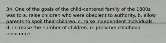 34. One of the goals of the child-centered family of the 1800s was to a. raise children who were obedient to authority. b. allow parents to spoil their children. c. raise independent individuals. d. increase the number of children. e. preserve childhood innocence.