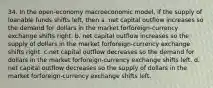 34. In the open-economy macroeconomic model, if the supply of loanable funds shifts left, then a. net capital outflow increases so the demand for dollars in the market forforeign-currency exchange shifts right. b. net capital outflow increases so the supply of dollars in the market forforeign-currency exchange shifts right. c.net capital outflow decreases so the demand for dollars in the market forforeign-currency exchange shifts left. d. net capital outflow decreases so the supply of dollars in the market forforeign-currency exchange shifts left.