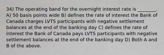 34) The operating band for the overnight interest rate is ________. A) 50 basis points wide B) defines the rate of interest the Bank of Canada charges LVTS participants with negative settlement balances at the end of the banking day C) defines the rate of interest the Bank of Canada pays LVTS participants with negative settlement balances at the end of the banking day D) Both A and B of the above.