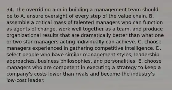 34. The overriding aim in building a management team should be to A. ensure oversight of every step of the value chain. B. assemble a critical mass of talented managers who can function as agents of change, work well together as a team, and produce organizational results that are dramatically better than what one or two star managers acting individually can achieve. C. choose managers experienced in gathering competitive intelligence. D. select people who have similar management styles, leadership approaches, business philosophies, and personalities. E. choose managers who are competent in executing a strategy to keep a company's costs lower than rivals and become the industry's low-cost leader.