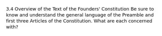 3.4 Overview of the Text of the Founders' Constitution Be sure to know and understand the general language of the Preamble and first three Articles of the Constitution. What are each concerned with?