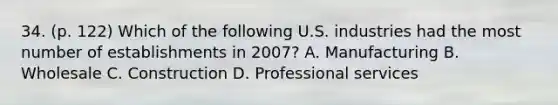 34. (p. 122) Which of the following U.S. industries had the most number of establishments in 2007? A. Manufacturing B. Wholesale C. Construction D. Professional services