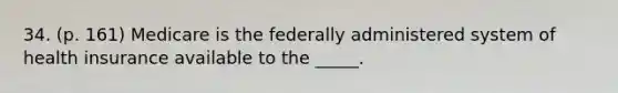 34. (p. 161) Medicare is the federally administered system of health insurance available to the _____.