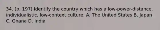 34. (p. 197) Identify the country which has a low-power-distance, individualistic, low-context culture. A. The United States B. Japan C. Ghana D. India