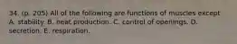 34. (p. 205) All of the following are functions of muscles except A. stability. B. heat production. C. control of openings. D. secretion. E. respiration.