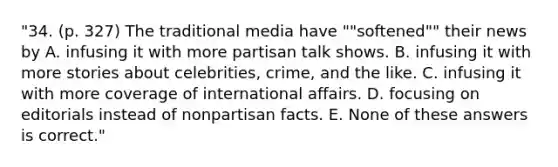 "34. (p. 327) The traditional media have ""softened"" their news by A. infusing it with more partisan talk shows. B. infusing it with more stories about celebrities, crime, and the like. C. infusing it with more coverage of international affairs. D. focusing on editorials instead of nonpartisan facts. E. None of these answers is correct."