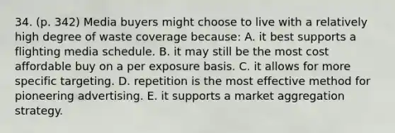 34. (p. 342) Media buyers might choose to live with a relatively high degree of waste coverage because: A. it best supports a flighting media schedule. B. it may still be the most cost affordable buy on a per exposure basis. C. it allows for more specific targeting. D. repetition is the most effective method for pioneering advertising. E. it supports a market aggregation strategy.