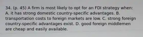 34. (p. 45) A firm is most likely to opt for an FDI strategy when: A. it has strong domestic country-specific advantages. B. transportation costs to foreign markets are low. C. strong foreign country-specific advantages exist. D. good foreign middlemen are cheap and easily available.