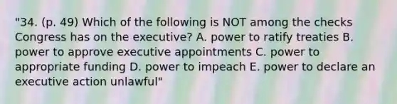 "34. (p. 49) Which of the following is NOT among the checks Congress has on the executive? A. power to ratify treaties B. power to approve executive appointments C. power to appropriate funding D. power to impeach E. power to declare an executive action unlawful"