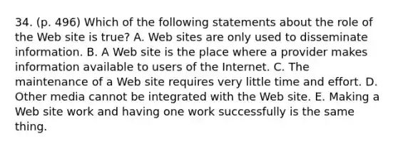 34. (p. 496) Which of the following statements about the role of the Web site is true? A. Web sites are only used to disseminate information. B. A Web site is the place where a provider makes information available to users of the Internet. C. The maintenance of a Web site requires very little time and effort. D. Other media cannot be integrated with the Web site. E. Making a Web site work and having one work successfully is the same thing.