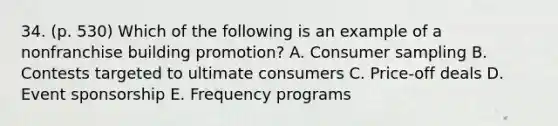 34. (p. 530) Which of the following is an example of a nonfranchise building promotion? A. Consumer sampling B. Contests targeted to ultimate consumers C. Price-off deals D. Event sponsorship E. Frequency programs