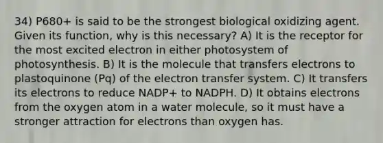 34) P680+ is said to be the strongest biological oxidizing agent. Given its function, why is this necessary? A) It is the receptor for the most excited electron in either photosystem of photosynthesis. B) It is the molecule that transfers electrons to plastoquinone (Pq) of the <a href='https://www.questionai.com/knowledge/kzP6QOcY63-electron-transfer' class='anchor-knowledge'>electron transfer</a> system. C) It transfers its electrons to reduce NADP+ to NADPH. D) It obtains electrons from the oxygen atom in a water molecule, so it must have a stronger attraction for electrons than oxygen has.