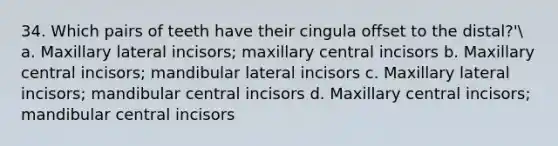 34. Which pairs of teeth have their cingula offset to the distal?' a. Maxillary lateral incisors; maxillary central incisors b. Maxillary central incisors; mandibular lateral incisors c. Maxillary lateral incisors; mandibular central incisors d. Maxillary central incisors; mandibular central incisors