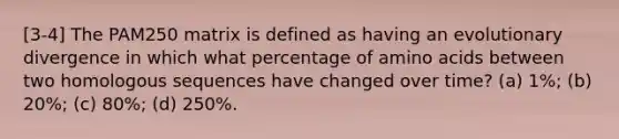 [3-4] The PAM250 matrix is defined as having an evolutionary divergence in which what percentage of amino acids between two homologous sequences have changed over time? (a) 1%; (b) 20%; (c) 80%; (d) 250%.