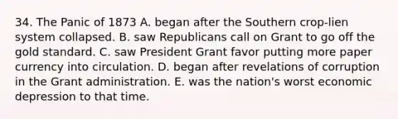 34. The Panic of 1873 A. began after the Southern crop-lien system collapsed. B. saw Republicans call on Grant to go off the gold standard. C. saw President Grant favor putting more paper currency into circulation. D. began after revelations of corruption in the Grant administration. E. was the nation's worst economic depression to that time.