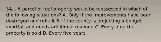 34. . A parcel of real property would be reassessed in which of the following situations? A. Only if the improvements have been destroyed and rebuilt B. If the county is projecting a budget shortfall and needs additional revenue C. Every time the property is sold D. Every five years