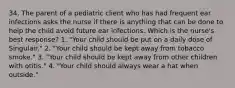 34. The parent of a pediatric client who has had frequent ear infections asks the nurse if there is anything that can be done to help the child avoid future ear infections. Which is the nurse's best response? 1. "Your child should be put on a daily dose of Singulair." 2. "Your child should be kept away from tobacco smoke." 3. "Your child should be kept away from other children with otitis." 4. "Your child should always wear a hat when outside."