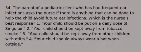 34. The parent of a pediatric client who has had frequent ear infections asks the nurse if there is anything that can be done to help the child avoid future ear infections. Which is the nurse's best response? 1. "Your child should be put on a daily dose of Singulair." 2. "Your child should be kept away from tobacco smoke." 3. "Your child should be kept away from other children with otitis." 4. "Your child should always wear a hat when outside."