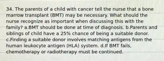 34. The parents of a child with cancer tell the nurse that a bone marrow transplant (BMT) may be necessary. What should the nurse recognize as important when discussing this with the family? a.BMT should be done at time of diagnosis. b.Parents and siblings of child have a 25% chance of being a suitable donor. c.Finding a suitable donor involves matching antigens from the human leukocyte antigen (HLA) system. d.If BMT fails, chemotherapy or radiotherapy must be continued.