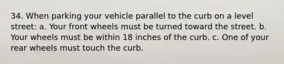 34. When parking your vehicle parallel to the curb on a level street: a. Your front wheels must be turned toward the street. b. Your wheels must be within 18 inches of the curb. c. One of your rear wheels must touch the curb.