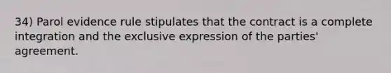 34) Parol evidence rule stipulates that the contract is a complete integration and the exclusive expression of the parties' agreement.