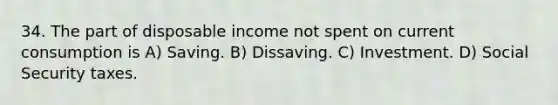 34. The part of disposable income not spent on current consumption is A) Saving. B) Dissaving. C) Investment. D) Social Security taxes.