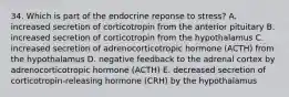 34. Which is part of the endocrine reponse to stress? A. increased secretion of corticotropin from the anterior pituitary B. increased secretion of corticotropin from the hypothalamus C. increased secretion of adrenocorticotropic hormone (ACTH) from the hypothalamus D. negative feedback to the adrenal cortex by adrenocorticotropic hormone (ACTH) E. decreased secretion of corticotropin-releasing hormone (CRH) by the hypothalamus