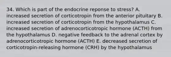 34. Which is part of the endocrine reponse to stress? A. increased secretion of corticotropin from the anterior pituitary B. increased secretion of corticotropin from the hypothalamus C. increased secretion of adrenocorticotropic hormone (ACTH) from the hypothalamus D. negative feedback to the adrenal cortex by adrenocorticotropic hormone (ACTH) E. decreased secretion of corticotropin-releasing hormone (CRH) by the hypothalamus