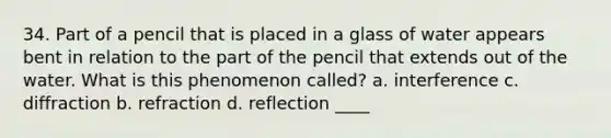 34. Part of a pencil that is placed in a glass of water appears bent in relation to the part of the pencil that extends out of the water. What is this phenomenon called? a. interference c. diffraction b. refraction d. reflection ____