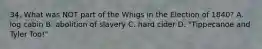 34. What was NOT part of the Whigs in the Election of 1840? A. log cabin B. abolition of slavery C. hard cider D. "Tippecanoe and Tyler Too!"