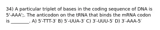 34) A particular triplet of bases in the coding sequence of DNA is 5'-AAA';. The anticodon on the tRNA that binds the mRNA codon is ________. A) 5′-TTT-3′ B) 5′-UUA-3′ C) 3′-UUU-5′ D) 3′-AAA-5′