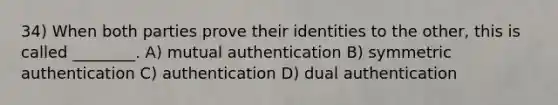 34) When both parties prove their identities to the other, this is called ________. A) mutual authentication B) symmetric authentication C) authentication D) dual authentication