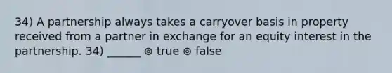 34) A partnership always takes a carryover basis in property received from a partner in exchange for an equity interest in the partnership. 34) ______ ⊚ true ⊚ false