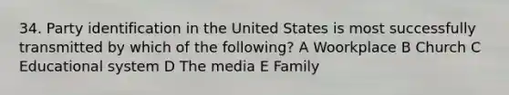 34. Party identification in the United States is most successfully transmitted by which of the following? A Woorkplace B Church C Educational system D The media E Family