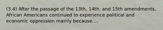 (3.4) After the passage of the 13th, 14th, and 15th amendments, African Americans continued to experience political and economic oppression mainly because....