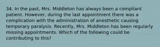 34. In the past, Mrs. Middleton has always been a compliant patient. However, during the last appointment there was a complication with the administration of anesthetic causing temporary paralysis. Recently, Mrs. Middleton has been regularly missing appointments. Which of the following could be contributing to this?