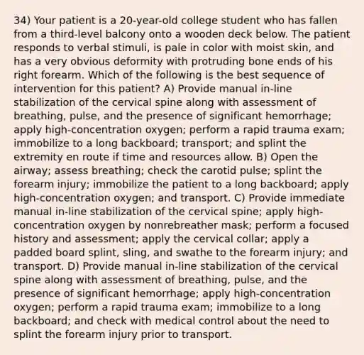 34) Your patient is a 20-year-old college student who has fallen from a third-level balcony onto a wooden deck below. The patient responds to verbal stimuli, is pale in color with moist skin, and has a very obvious deformity with protruding bone ends of his right forearm. Which of the following is the best sequence of intervention for this patient? A) Provide manual in-line stabilization of the cervical spine along with assessment of breathing, pulse, and the presence of significant hemorrhage; apply high-concentration oxygen; perform a rapid trauma exam; immobilize to a long backboard; transport; and splint the extremity en route if time and resources allow. B) Open the airway; assess breathing; check the carotid pulse; splint the forearm injury; immobilize the patient to a long backboard; apply high-concentration oxygen; and transport. C) Provide immediate manual in-line stabilization of the cervical spine; apply high-concentration oxygen by nonrebreather mask; perform a focused history and assessment; apply the cervical collar; apply a padded board splint, sling, and swathe to the forearm injury; and transport. D) Provide manual in-line stabilization of the cervical spine along with assessment of breathing, pulse, and the presence of significant hemorrhage; apply high-concentration oxygen; perform a rapid trauma exam; immobilize to a long backboard; and check with medical control about the need to splint the forearm injury prior to transport.