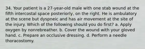 34. Your patient is a 27-year-old male with one stab wound at the fifth intercostal space posteriorly, on the right. He is ambulatory at the scene but dyspneic and has air movement at the site of the injury. Which of the following should you do first? a. Apply oxygen by nonrebreather. b. Cover the wound with your gloved hand. c. Prepare an occlusive dressing. d. Perform a needle thoracostomy.