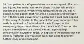 34. Your patient is a 60-year-old woman who stepped off a curb and injured her ankle. Your exam shows that her left ankle is swollen and painful. Which of the following should you do? A. Explain to the patient that her ankle is sprained and transport her with her ankle elevated on a pillow and a cold pack applied to the injury. B. Explain to the patient that you cannot tell if her ankle is sprained or fractured until she is X-rayed at the emergency department, then splint the ankle. C. Transport the patient immediately to a trauma center, applying high-concentration oxygen en route. D. Explain to the patient that her ankle is fractured, and you must splint her ankle to prevent further injury and reduce pain.