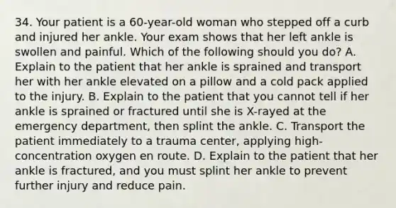 34. Your patient is a 60-year-old woman who stepped off a curb and injured her ankle. Your exam shows that her left ankle is swollen and painful. Which of the following should you do? A. Explain to the patient that her ankle is sprained and transport her with her ankle elevated on a pillow and a cold pack applied to the injury. B. Explain to the patient that you cannot tell if her ankle is sprained or fractured until she is X-rayed at the emergency department, then splint the ankle. C. Transport the patient immediately to a trauma center, applying high-concentration oxygen en route. D. Explain to the patient that her ankle is fractured, and you must splint her ankle to prevent further injury and reduce pain.