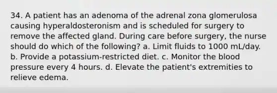 34. A patient has an adenoma of the adrenal zona glomerulosa causing hyperaldosteronism and is scheduled for surgery to remove the affected gland. During care before surgery, the nurse should do which of the following? a. Limit fluids to 1000 mL/day. b. Provide a potassium-restricted diet. c. Monitor the blood pressure every 4 hours. d. Elevate the patient's extremities to relieve edema.