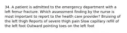 34. A patient is admitted to the emergency department with a left femur fracture. Which assessment finding by the nurse is most important to report to the health care provider? Bruising of the left thigh Reports of severe thigh pain Slow capillary refill of the left foot Outward pointing toes on the left foot